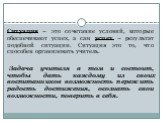 Ситуация – это сочетание условий, которые обеспечивают успех, а сам успех – результат подобной ситуации. Ситуация это то, что способен организовать учитель. Задача учителя в том и состоит, чтобы дать каждому из своих воспитанников возможность пережить радость достижения, осознать свои возможности, п