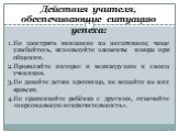 Действия учителя, обеспечивающие ситуацию успеха: 1.Не заострять внимание на негативном; чаще улыбайтесь, используйте элементы юмора при общении. 2.Проявляйте интерес и великодушие к своим ученикам. 3.Не давайте детям прозвища, не вешайте на них ярлыки. 4.Не сравнивайте ребёнка с другими, отмечайте 