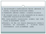 5. Аргументируйте необходимость Ваших действий; ту отметку, которую Вы выставляете ученику. 6. Оценивайте действия ученика с акцентом на детали. 7. Не говорите много за детей, вызывайте их на диалог, позволяйте выражать им своё мнение. 8.Не высказывайте недовольство ученику при всём классе, не приме