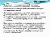 История. Серебро — это драгоценный металл с замечательными свойствами. Оно было известно человеку и использовалось им уже тысячелетия назад. Латинское название серебра «аргентум» как древнегреческое «аргитос», шумерское «кубаббар» и древнеегипетское «хад», означает «БЕЛОЕ». История серебра тесно свя