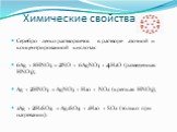 Химические свойства. Серебро легко растворяется в растворе азотной и концентрированной кислотах: 6Ag + 8HNO3 = 2NO + 6AgNO3 + 4Н2О (разведенная HNO3); Ag + 2HNO3 = AgNO3 + Н20 + NO2 (крепкая HNO3); 2Ag + 2Н2SO4 = Ag2SO4 + 2Н20 + SO2 (только при нагревании).