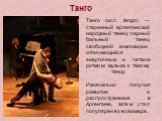 Танго. Танго (исп. tango) — старинный аргентинский народный танец; парный бальный танец свободной композиции, отличающийся энергичным и четким ритмом; музыка к такому танцу. Изначально получил развитие и распространение в Аргентине, затем стал популярен во всем мире.