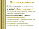 Благотворительность. В «Иллюстрированном толковом словаре для детей и школьников» В.И.Даля благотворительность – готовность делать добро, помогать бедным, нуждающимся. «Толковый словарь» Ожегова: «благотворительный»: 1. безвозмездный и направленный на общественную пользу; 2. направленный на оказание