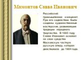 Мамонтов Савва Иванович. Российский промышленник и меценат. При его содействии были созданы художественные мастерские, развивавшие традиции народного творчества. В 1885 году Савва Иванович основал на свои средства Московскую частную русскую оперу, которая действовала до 1904 года.