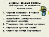 Основные вредные факторы, действующие на человека за компьютером: Сидячее положение в течение длительного времени; Воздействие электромагнитного излучения монитора; Утомление глаз, нагрузка на зрение; Перегрузка суставов кистей; Стресс при потере информации.