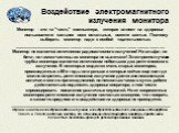 Воздействие электромагнитного излучения монитора. Монитор - это та "часть" компьютера, которая влияет на здоровье пользователя сильнее всех остальных, вместе взятых. Поэтому выбирать монитор надо с особой тщательностью. ______________________________________________________________ Монитор