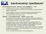 Какой монитор приобрести? Жидкокристаллический монитор лучше приобретать, если : вы работаете в основном с текстовой информацией; на вашем рабочем месте плохие условия освещенности, трудно избежать бликов и отражений; монитор будет установлен в зоне действия сильных электромагнитных помех, например,