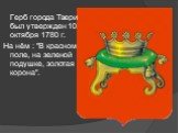 Герб города Твери был утвержден 10 октября 1780 г. На нём : "В красном поле, на зеленой подушке, золотая корона".