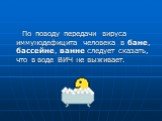 По поводу передачи вируса иммунодефицита человека в бане, бассейне, ванне следует сказать, что в воде ВИЧ не выживает.