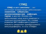 СПИД. СПИД и его симптомы – это постоянно возникающие заболевания: пневмония, туберкулез, цитомегаловирусная инфекция, герпес и другие. Именно эти заболевания чаще всего приводят к тяжелым последствиям. Эту стадию развития ВИЧ-инфекции и принято называть синдромом приобретенного иммунодефицита, то е