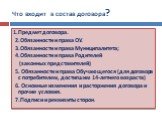 Что входит в состав договора? 1.Предмет договора. 2.Обязанности и права ОУ. 3.Обязанности и права Муниципалитета; 4.Обязанности и права Родителей (законных представителей) 5. Обязанности и права Обучающегося (для договора с потребителем, достигшим 14-летнего возраста) 6. Основные изменения и расторж