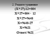 2. Решите уравнение. (Х+27):12=804 Х+27=804 · 12 Х+27=9648 Х=9648-27 Х=9621 Ответ: 9621