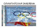 ОЛИМПИЙСКАЯ ЭМБЛЕМА. Пять переплетенных колец голубого, черного, красного (верхний ряд), желтого и зеленого (нижний) цветов — символ пяти объединенных в олимпийское движение континентов. Предложена в 1913 П. де Кубертеном. С 1920 в олимпийскую эмблему входит олимпийский девиз: «Citius, altius, forti