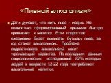 «Пивной алкоголизм». Дети думают, что пить пиво - модно. Не полностью сформированный организм быстро привыкает к напитку. Если подросток ежедневно будет выпивать бутылку пива, за год станет алкоголиком. Проблема подросткового алкоголизма носит угрожающий характер. По последним данным социологических