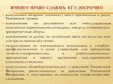 Имеют право сдавать ЕГЭ досрочно. выпускники вечерних (сменных) школ, призванные в ряды Российской Армии; выезжающие на российские или международные спортивные соревнования, конкурсы, смотры, олимпиады и тренировочные сборы; выезжающие за рубеж на постоянное место жительства или для продолжения обуч