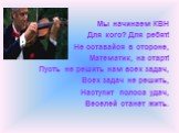 Мы начинаем КВН Для кого? Для ребят! Не оставайся в стороне, Математик, на старт! Пусть не решить нам всех задач, Всех задач не решить, Наступит полоса удач, Веселей станет жить.