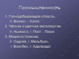 Промышленность. 1. Горнодобывающая отрасль. (г. Брокен – Хилл) 2. Чёрная и цветная металлургия. (г. Ньюкасл, г. Порт – Пири) 3. Машиностроение. (г. Сидней, г. Мельбурн, г. Брисбен, г. Аделаида)