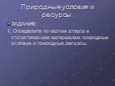 Природные условия и ресурсы. ЗАДАНИЕ: 1. Определите по картам атласа и статистическим материалам природные условия и природные ресурсы.