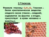 2.Глюкоза. Формула глюкозы C6H12O6. Глюкоза – белое кристаллическое вещество сладкого вкуса (гликос – сладкий), содержится во фруктах и ягодах, присутствует в крови человека и животных.