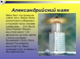 Александрийский маяк. Маяк был построен на скале на о. Фарос близ египетского побережья и поражал всех своими размерами… Это была трехэтажная башня, высотой около 120 метров.На куполе маяка стояла огромная бронзовая статуя бога морей Посейдона высотой 7 м. Маяк освещал путь в гавань и был крепостью.