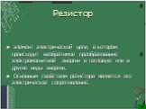 Резистор. элемент электрической цепи, в котором происходит необратимое преобразование электромагнитной энергии в тепловую или в другие виды энергии. Основным свойством резистора является его электрическое сопротивление.