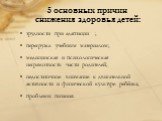 5 основных причин снижения здоровья детей: трудности при адаптации ; перегрузка учебным материалом; медицинская и психологическая неграмотность части родителей; недостаточное внимание к двигательной активности и физической культуре ребёнка; проблемы питания.