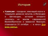 История. Хэллоуин - праздник, имеющий корни в традициях древних кельтов, в Ирландии и Шотландии, история которого началась на землях современной Великобритании и северной Франции; отмечается 31 октября — в канун Дня всех святых.