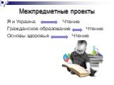 Межпредметные проекты. Я и Украина Чтение Гражданское образование Чтение Основы здоровья Чтение