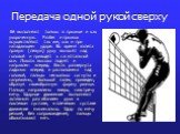 Передача одной рукой сверху. Её выполняют только в прыжке и как укороченную. Разбег и прыжок осуществляют так же, как и при нападающем ударе. Во время взлета правую (левую) руку выносят над головой и приводят к сагиттальной оси. Локоть высоко поднят и направлен вперед. Кисть развернута ладонью впере