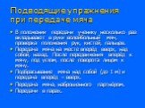 Подводящие упражнения при передаче мяча. В положении передачи ученику несколько раз вкладывают в руки волейбольный мяч, проверка положения рук, кистей, пальцев. Передача мяча на месте вперёд вверх, над собой, назад. После передвижения вперёд к мячу, под углом, после поворота лицом к мячу. Подбрасыва