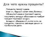 Проценты творят чудеса. Зная их, бедный может стать богатым. Обманутый вчера в торговой сделке покупатель сегодня обоснованно требует процент торговой скидки. Вкладчик сбережений учится жить на проценты, грамотно размещая деньги в прибыльное дело. Для чего нужны проценты?