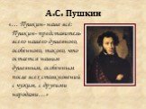 А.С. Пушкин. «… Пушкин- наше всё: Пушкин- представитель всего нашего душевного, особенного, такого, что остается нашим душевным, особенным после всех столкновений с чужим, с другими народами…»