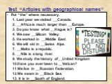 Test “Articles with geographical names”. Put “the” where necessary. 1. Last year we visited __Canada. 2. __Africa is much larger than __Europe. 3. Do you know what __Hague is? 4. We saw __Silicon Valley. 5. He worked in __Middle East. 6. We will ski in __Swiss Alps. 7. __Malta is a republic. 8. __Ni