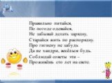 Правильно питайся, По погоде одевайся, Не забывай делать зарядку, Старайся жить по распорядку. Про гигиену не забудь Да не хандри, весёлым будь. Соблюдай советы эти – Проживёшь сто лет на свете.