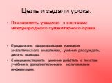 Цель и задачи урока. Познакомить учащихся с основами международного гуманитарного права. Продолжить формирование навыков аналитического мышления, умения рассуждать, делать выводы. Совершенствовать умение работать с текстом учебника, дополнительными источниками информации.