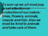 To sum up we all must pay great attention on protection of our nature: trees, flowers, animals, insects and fish. Also we must be kind to animals and take care of them.
