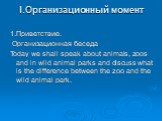 I.Организационный момент. 1.Приветствие. Организационная беседа Today we shall speak about animals, zoos and in wild animal parks and discuss what is the difference between the zoo and the wild animal park.