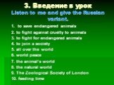 3. Введение в урок Listen to me and give the Russian variant. 1. to save endangered animals 2. to fight against cruelty to animals 3. to fight for endangered animals 4. to join a society 5. all over the world 6. world peace 7. the animal’s world 8. the natural world 9. The Zoological Society of Lond