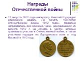 12 августа 1912 года император Николай II учредил юбилейную медаль «В память 100-летия Отечественной войны 1812 года». Медалью награждались все военные чины, находившиеся 26 августа 1912 г. на службе в частях, которые принимали участие в Отечественной войне, а также участники парадов на Бородинском 