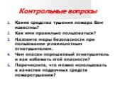 Контрольные вопросы. Какие средства тушения пожара Вам известны? Как ими правильно пользоваться? Назовите меры безопасности при пользовании углекислотным огнетушителем. Чем опасен порошковый огнетушитель и как избежать этой опасности? Перечислите, что можно использовать в качестве подручных средств 