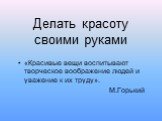 Делать красоту своими руками. «Красивые вещи воспитывают творческое воображение людей и уважение к их труду». М.Горький