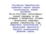 Российское Правительство озабочено низким уровнем экономических знаний населения. Из-за отсутствия элементарных знаний граждане не раз попадали в неприятные истории - финансовые пирамиды, долевое строительство и др. Недостаток экономической и финансовой грамотности тормозит экономическое развитие ст