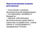 Экономические знания для жизни - получение и анализ экономической информации; - составление семейного бюджета; - оценка собственных экономических действий в качестве потребителя, члена семьи и полноправного гражданина России.