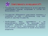 Ответственность за нарушения МГП. Государство несет ответственность за все действия, совершаемые лицами, входящими в состав его Вооруженных Сил. Государство обязывается разыскивать виновных и привлекать их либо к собственному суду, либо выдать их другому государству. Необходимые меры принимаются и н