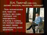 Л.Н. Толстой (1828–1910), русский писатель, мыслитель, публицист. …Тело человеческое есть такая же святыня, как и дух, с которым оно нераздельно… И потому я считаю, что человек никогда не имеет права пренебрегать своим здоровьем.