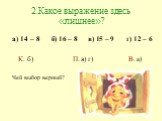 2.Какое выражение здесь «лишнее»? а) 14 – 8 б) 16 – 8 в) 15 – 9 г) 12 – 6 К. б) П. в) г) В. а) Чей выбор верный?