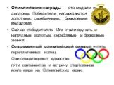 Олимпийские награды — это медали и дипломы. Победители награждаются золотыми, серебряными, бронзовыми медалями. Сейчас победителям Игр стали вручать и нагрудные золотые, серебряные и бронзовые значки. Современный олимпийский символ – пять переплетенных колец. Они олицетворяют единство пяти континент