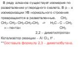 В ряду алканов существует изомерия по разветвлению углеродного скелета. В р – х изомеризации УВ нормального строения превращаются в разветвленные. CH3 CH3- CH2- CH2-CH2-CH3 -> H3C - C - CH3 н - пентан СН3 2,2 – диметилпропан Катализатор реакции – Al Cl3, to . **Составьте формулу 2,3 – диметилбута