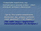 Попробуйте поработать над повторением в режиме вопрос - ответ, используя материал упражнения. - Где бы Таня хотела попробовать Британскую еду, которая считается самой здоровой? ( «Тэйт Модерн».) (Люк любит пиццу и предпочитает итальянский ресторан «Ля Лантерна».)