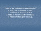 -Можете вы перевести предложения? 1. This cake is as tasty as that. 2. Café Nas is as good as Eco. 3. Pizza is not as healthy as salad. 4. Meat is not as spicy as soup.